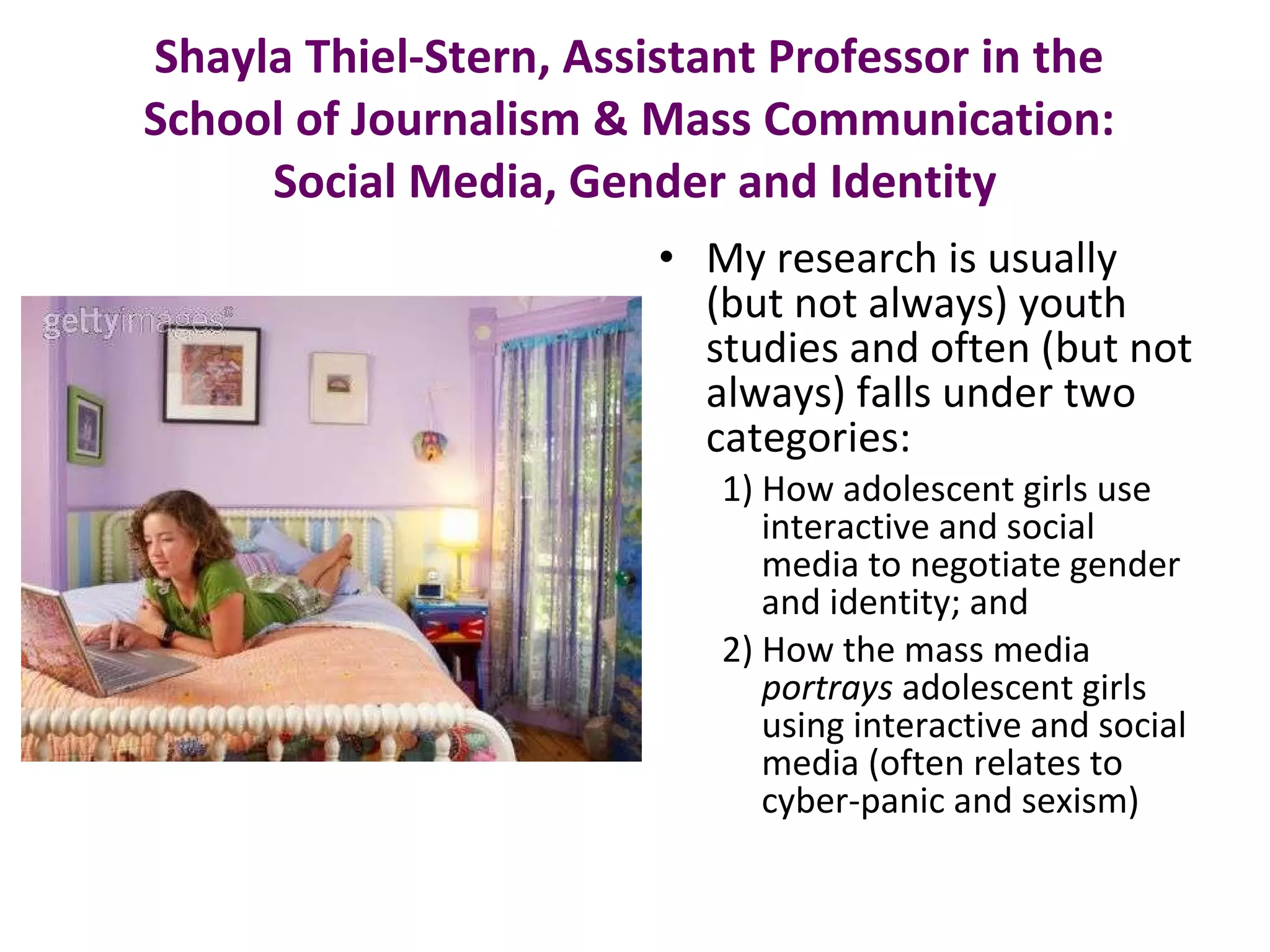 Shayla Thiel-Stern, Assistant Professor in the  School of Journalism & Mass Communication:  Social Media, Gender and Identity My research is usually (but not always) youth studies and often (but not always) falls under two categories: 1) How adolescent girls use interactive and social media to negotiate gender and identity; and 2) How the mass media  portrays  adolescent girls using interactive and social media (often relates to cyber-panic and sexism) 