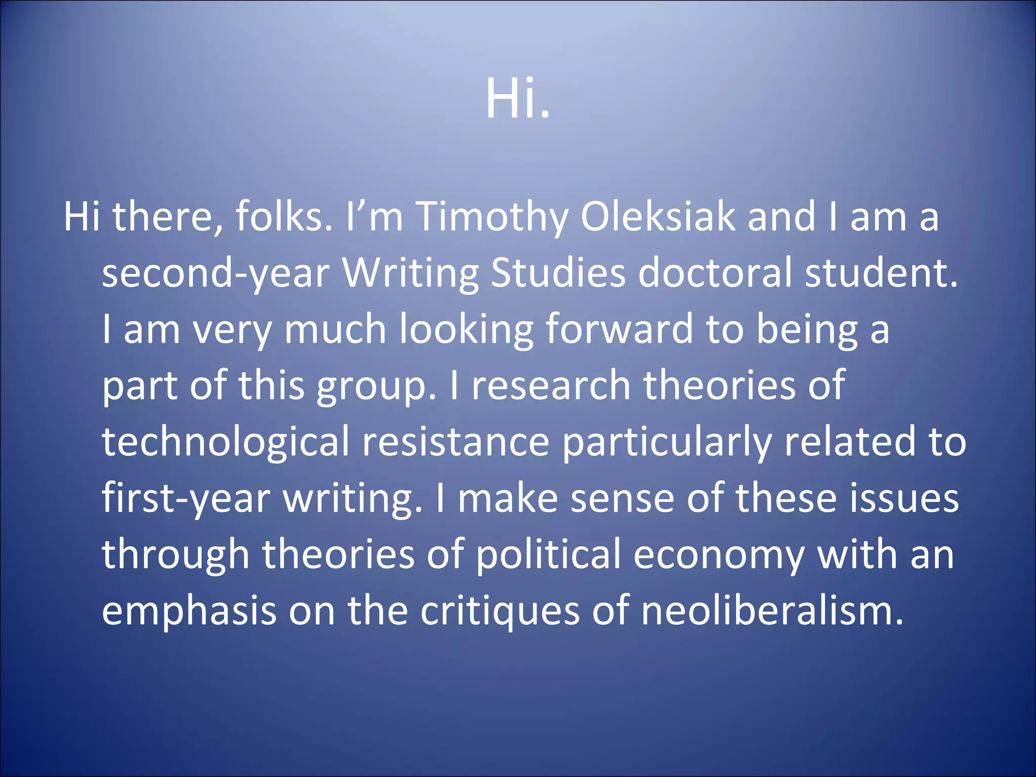 Hi. Hi there, folks. I’m Timothy Oleksiak and I am a second-year Writing Studies doctoral student. I am very much looking forward to being a part of this group. I research theories of technological resistance particularly related to first-year writing. I make sense of these issues through theories of political economy with an emphasis on the critiques of neoliberalism. 