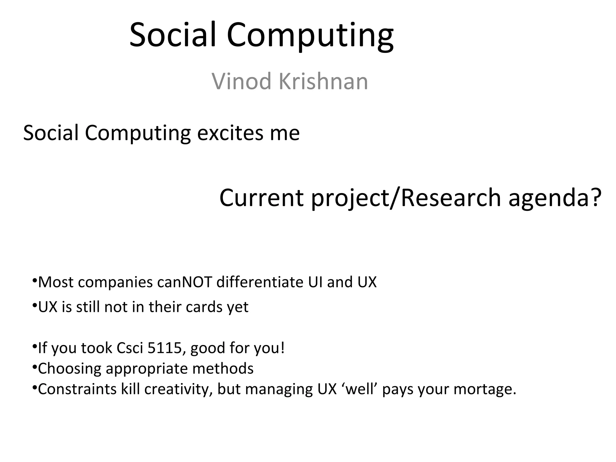Social Computing Vinod Krishnan Social Computing excites me Current project/Research agenda? Most companies canNOT differentiate UI and UX UX is still not in their cards yet If you took Csci 5115, good for you! Choosing appropriate methods Constraints kill creativity, but managing UX ‘well’ pays your mortage. 