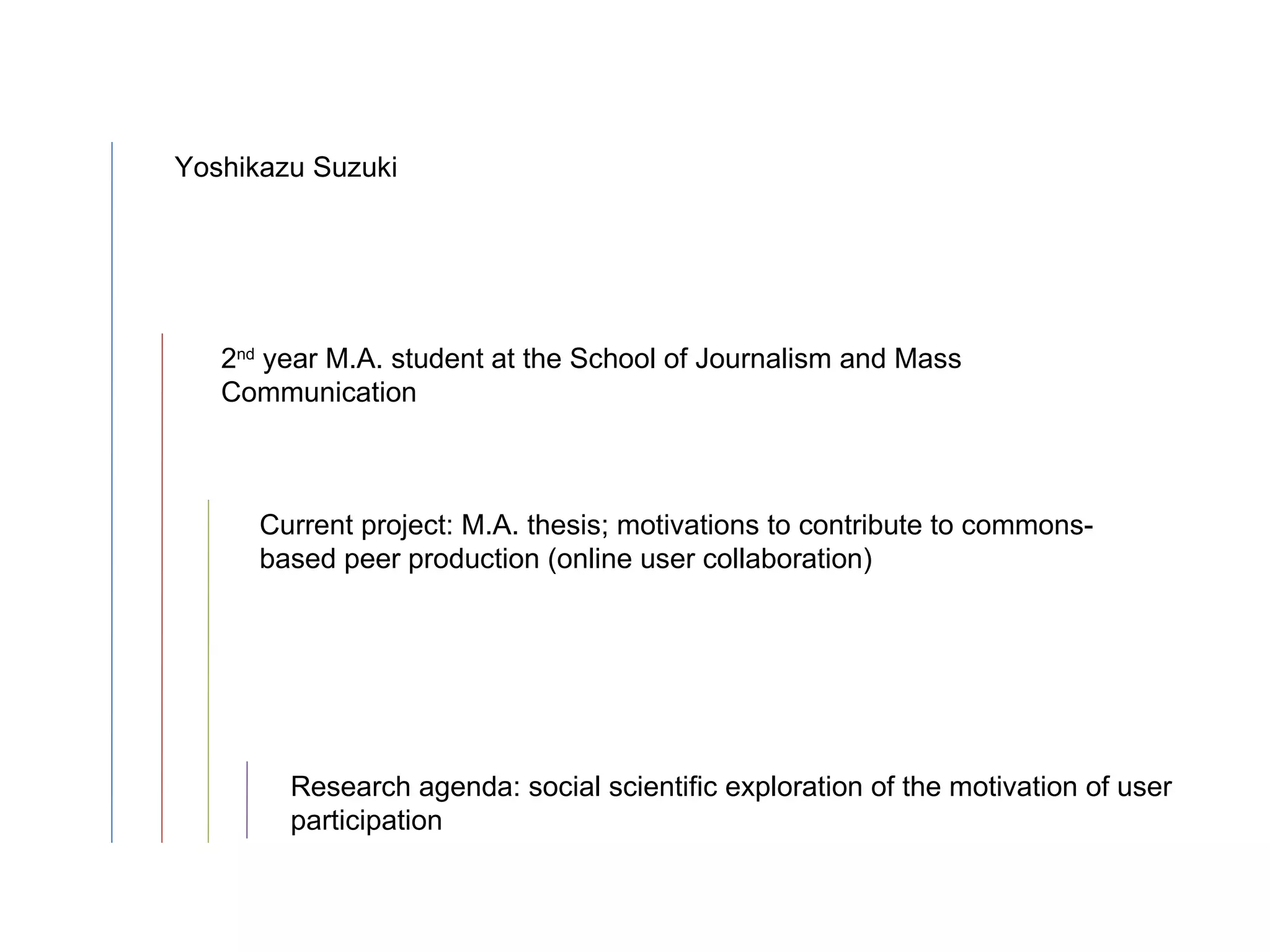 Yoshikazu Suzuki 2 nd  year M.A. student at the School of Journalism and Mass Communication Current project: M.A. thesis; motivations to contribute to commons-based peer production (online user collaboration) Research agenda: social scientific exploration of the motivation of user participation 