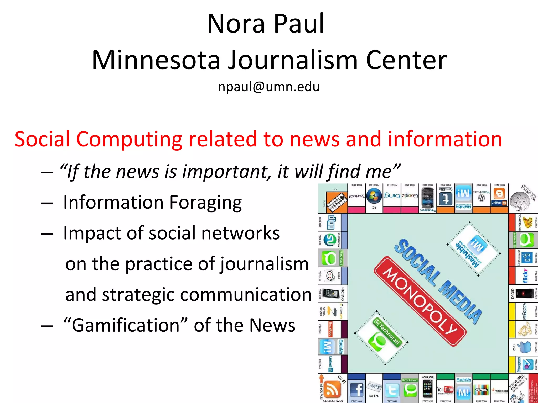 Nora Paul  Minnesota Journalism Center [email_address] Social Computing related to news and information “ If the news is important, it will find me” Information Foraging Impact of social networks on the practice of journalism and strategic communication “ Gamification” of the News 