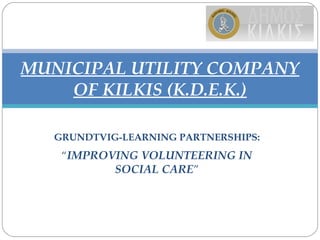 GRUNDTVIG-LEARNING PARTNERSHIPS:
“IMPROVING VOLUNTEERING IN
SOCIAL CARE”
MUNICIPAL UTILITY COMPANY
OF KILKIS (K.D.E.K.)
 