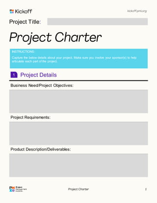 kickoff.pmi.org
Project Charter 1
Project Title:
Project Charter
Project Details
Business Need/Project Objectives:
Project Requirements:
Product Description/Deliverables:
1
INSTRUCTIONS:
Capture the below details about your project. Make sure you involve your sponsor(s) to help
articulate each part of the project.
 