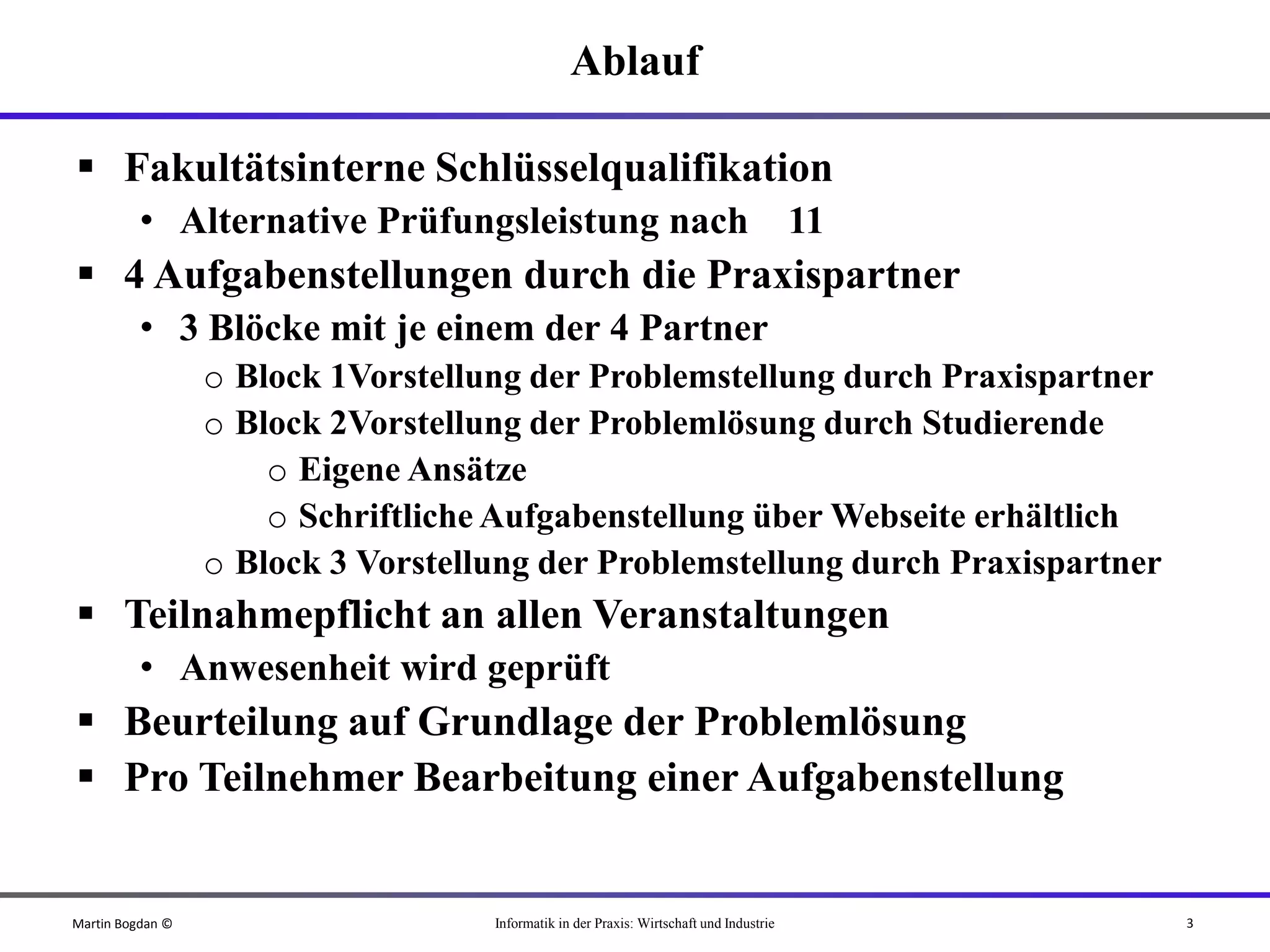 Ablauf

 Fakultätsinterne Schlüsselqualifikation
          • Alternative Prüfungsleistung nach                                            11
 4 Aufgabenstellungen durch die Praxispartner
          • 3 Blöcke mit je einem der 4 Partner
                  o Block 1Vorstellung der Problemstellung durch Praxispartner
                  o Block 2Vorstellung der Problemlösung durch Studierende
                      o Eigene Ansätze
                      o Schriftliche Aufgabenstellung über Webseite erhältlich
                  o Block 3 Vorstellung der Problemstellung durch Praxispartner
 Teilnahmepflicht an allen Veranstaltungen
          • Anwesenheit wird geprüft
 Beurteilung auf Grundlage der Problemlösung
 Pro Teilnehmer Bearbeitung einer Aufgabenstellung


Martin Bogdan ©                     Informatik in der Praxis: Wirtschaft und Industrie        3
 