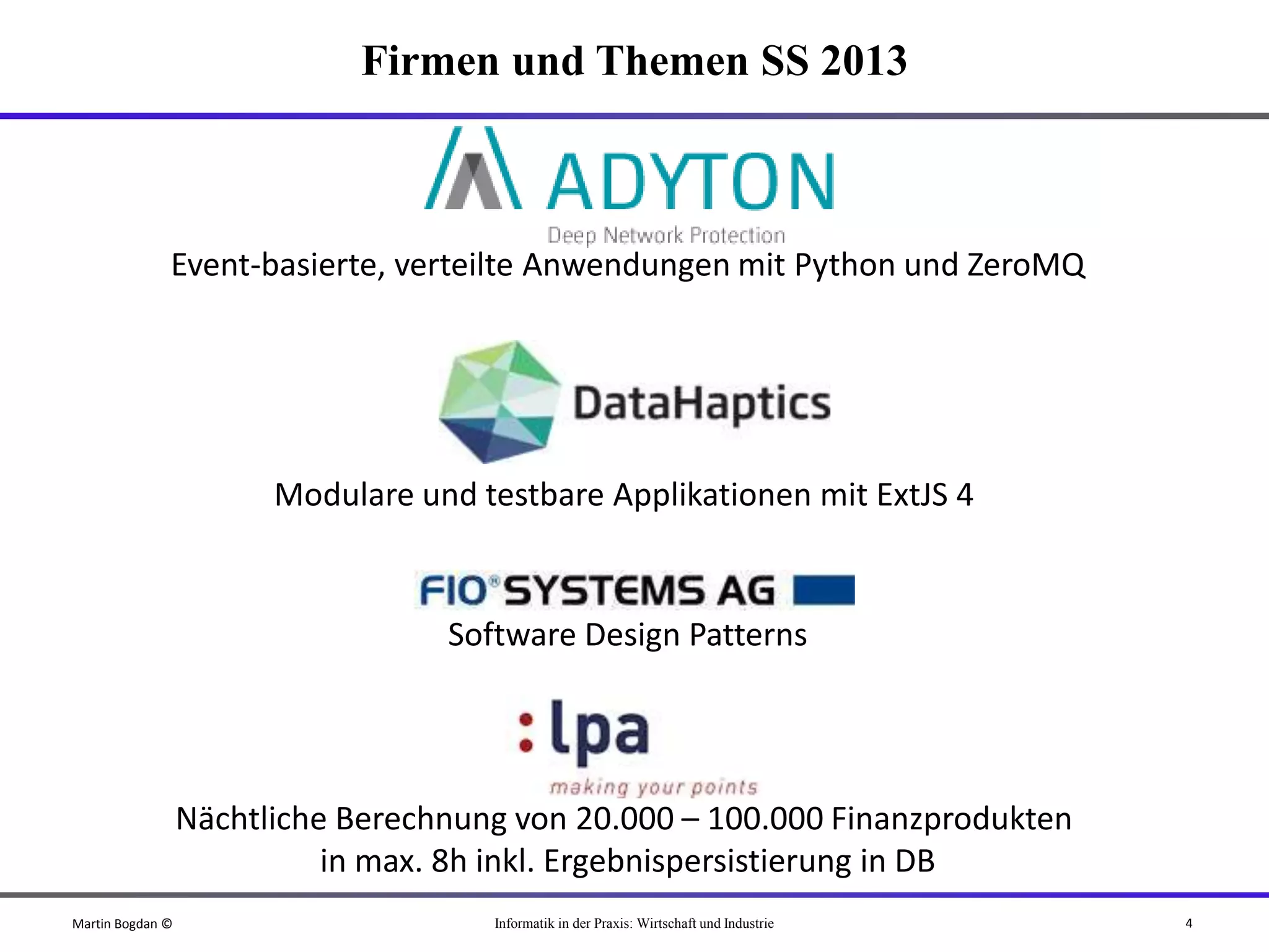 Firmen und Themen SS 2013



              Event-basierte, verteilte Anwendungen mit Python und ZeroMQ




                        Modulare und testbare Applikationen mit ExtJS 4


                                   Software Design Patterns




                  Nächtliche Berechnung von 20.000 – 100.000 Finanzprodukten
                            in max. 8h inkl. Ergebnispersistierung in DB
Martin Bogdan ©                       Informatik in der Praxis: Wirtschaft und Industrie   4
 