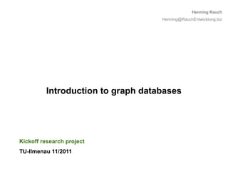 Henning Rauch
                                   Henning@RauchEntwicklung.biz




         Introduction to graph databases




Kickoff research project
TU-Ilmenau 11/2011

                                                             1
 