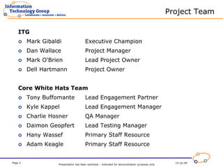 Project Team

    ITG
         Mark Gibaldi                   Executive Champion
         Dan Wallace                    Project Manager
         Mark O'Brien                   Lead Project Owner
         Dell Hartmann                  Project Owner


    Core White Hats Team
         Tony Buffomante                Lead Engagement Partner
         Kyle Kappel                    Lead Engagement Manager
         Charlie Hosner                 QA Manager
         Daimon Geopfert                Lead Testing Manager
         Hany Wassef                    Primary Staff Resource
         Adam Keagle                    Primary Staff Resource


Page 3                                                                                             15-Jul-09
                    Presentation has been sanitized – Intended for demonstration purposes only
 