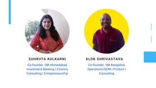 SUHRUTA KULKARNI
Co-founder. IIM Ahmedabad
Investment Banking | Finance
Consulting | Entrepreneurship
ALOK SHRIVASTAVA
Co-founder. IIM Bangalore
Operations/SCM | Product |
Consulting
 