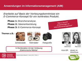 Susanne Robra-Bissantz | Lehre 2014 | Folie 11
Phase 1: Branchenanalyse
Phase 2: Ideenentwicklung
Phase 3: E-Commerce-Konzept
Anwendungen im Informationsmanagement (AIM)
Erarbeite auf Basis der Vorlesungskenntnisse ein
E-Commerce-Konzept für ein konkretes Produkt.
Kick-Off: direkt im
Anschluss
In Kombination mit der Vorlesung
„Elektronische Märkte“.
Themen z.B.:
Silke
Plennert
Patrick
Helmholz
Schokolade FotografieFahrräder
 