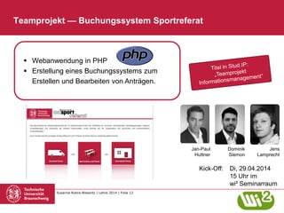 Susanne Robra-Bissantz | Lehre 2014 | Folie 12
Kick-Off: Di, 29.04.2014
15 Uhr im
wi² Seminarraum
Teamprojekt — Buchungssystem Sportreferat
Jens
Lamprecht
Dominik
Siemon
 Webanwendung in PHP
 Erstellung eines Buchungssystems zum
Erstellen und Bearbeiten von Anträgen.
Jan-Paul
Huttner
 