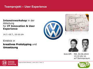 Susanne Robra-Bissantz | Lehre 2014 | Folie 13
Teamprojekt – User Experience
Kick-Off: MO, 02.06.2014
13:15 Uhr im
wi² Seminarraum
Intensivworkshop in der
Abteilung
für IT Innovation & User
Experience
Einblick in
kreatives Prototyping und
Umsetzung
14.7.-18.7., 10-16 Uhr
 