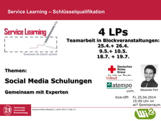Susanne Robra-Bissantz | Lehre 2014 | Folie 15
Service Learning – Schlüsselqualifikation
4 LPs
Teamarbeit in Blockveranstaltungen:
25.4.+ 26.4.
9.5.+ 10.5.
18.7. + 19.7.
Themen:
Social Media Schulungen
Gemeinsam mit Experten
Kick-Off: Fr, 25.04.2014
15:00 Uhr im
wi² Seminarraum
uvm. Alexander Perl
 