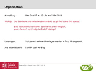 Susanne Robra-Bissantz | Lehre 2014 | Folie 16
Organisation
Anmeldung: über Stud.IP ab 18 Uhr am 25.04.2014
Wichtig: Die Seminare sind teilnahmebeschränkt, es gilt first come first served.
Eine Teilnahme an unseren Seminaren ist nur möglich,
wenn ihr euch rechtzeitig in Stud.IP eintragt!
Unterlagen: Skripte und weitere Unterlagen werden in Stud.IP eingestellt.
Alle Informationen: Stud.IP oder wi²-Blog
 