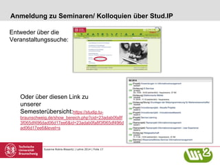 Susanne Robra-Bissantz | Lehre 2014 | Folie 17
Anmeldung zu Seminaren/ Kolloquien über Stud.IP
Entweder über die
Veranstaltungssuche:
Oder über diesen Link zu
unserer
Semesterübersicht:https://studip.tu-
braunschweig.de/show_bereich.php?cid=23adab0fa8f
3f065df496dad06d17ee6&id=23adab0fa8f3f065df496d
ad06d17ee6&level=s
 