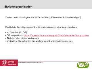 Susanne Robra-Bissantz | Lehre 2014 | Folie 19
Skriptenorganisation
Zuerst Druck-Kontingent im GITZ nutzen (15 Euro aus Studienbeiträgen)
Zusätzlich: Beteiligung am Studierenden-Kopierer des Maschinenbaus
• im Grotrian (1. OG)
• Öffnungszeiten: https://www.tu-braunschweig.de/fsmb/klappe/oeffnungszeiten
• Skripten sind digital vorhanden
• kostenlose Skriptkopien bei Vorlage des Studierendenausweises
 