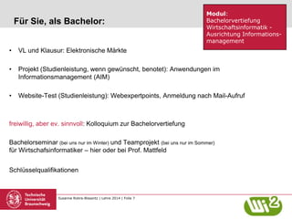 Susanne Robra-Bissantz | Lehre 2014 | Folie 7
Für Sie, als Bachelor:
• VL und Klausur: Elektronische Märkte
• Projekt (Studienleistung, wenn gewünscht, benotet): Anwendungen im
Informationsmanagement (AIM)
• Website-Test (Studienleistung): Webexpertpoints, Anmeldung nach Mail-Aufruf
freiwillig, aber ev. sinnvoll: Kolloquium zur Bachelorvertiefung
Bachelorseminar (bei uns nur im Winter) und Teamprojekt (bei uns nur im Sommer)
für Wirtschafsinformatiker – hier oder bei Prof. Mattfeld
Schlüsselqualifikationen
Modul:
Bachelorvertiefung
Wirtschaftsinformatik -
Ausrichtung Informations-
management
 