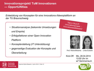 Susanne Robra-Bissantz | Lehre 2014 | Folie 15
Innovationsprojekt/ ToM Innovationen
— OpportUNIties
•  Situationsanalyse (bekannte Umsetzungen
und Empirie)
•  Erfolgsfaktoren einer Open Innovation
Plattform
•  Konzepterstellung (IT Unterstützung)
•  gegenseitige Evaluation der Konzepte und
Überarbeitung
Prof. Robra-Bissantz
Titel in Stud.IP:„Innovationsprojekt -Innovationswettbewerb“
Kick-Off: Mo, 28.04.2014
13:00 Uhr im
wi² Seminarraum
Entwicklung von Konzepten für eine Innovations-/Ideenplattform an
der TU Braunschweig
Linda Eckardt
 