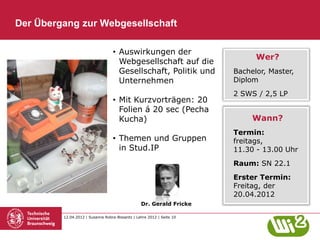 Der Übergang zur Webgesellschaft

                                  • Auswirkungen der
                                                                             Wer?
                                    Webgesellschaft auf die
                                    Gesellschaft, Politik und          Bachelor, Master,
                                    Unternehmen                        Diplom
                                                                       2 SWS / 2,5 LP
                                  • Mit Kurzvorträgen: 20
                                    Folien á 20 sec (Pecha
                                    Kucha)                                  Wann?
                                                                       Termin:
                                  • Themen und Gruppen                 freitags,
                                    in Stud.IP                         11.30 - 13.00 Uhr
                                                                       Raum: SN 22.1
                                                                       Erster Termin:
                                                                       Freitag, der
                                                                       20.04.2012
                                                 Dr. Gerald Fricke

         12.04.2012 | Susanne Robra-Bissantz | Lehre 2012 | Seite 10
 