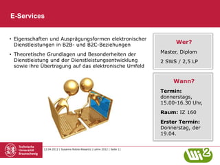 E-Services


• Eigenschaften und Ausprägungsformen elektronischer
  Dienstleistungen in B2B- und B2C-Beziehungen
                                                                                Wer?

• Theoretische Grundlagen und Besonderheiten der                           Master, Diplom
  Dienstleistung und der Dienstleistungsentwicklung                        2 SWS / 2,5 LP
  sowie ihre Übertragung auf das elektronische Umfeld


                                                                               Wann?
                                                                           Termin:
                                                                           donnerstags,
                                                                           15.00-16.30 Uhr,
                                                                           Raum: IZ 160
                                                                           Erster Termin:
                                                                           Donnerstag, der
                                                                           19.04.


             12.04.2012 | Susanne Robra-Bissantz | Lehre 2012 | Seite 11
 