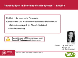 Anwendungen im Informationsmanagement – Empirie




  Einblick in die empirische Forschung
  Kennenlernen und Anwenden verschiedener Methoden zur
   • Datenerhebung (z.B. im Website-Testlabor)
   • Datenauswertung



        Zusätzlich zum AIM-Seminar muss jeder
        Student 5 Webexpertpoints sammeln


                                                                          Kick-Off:   DI, 17.4.2012
                                                                                      15 Uhr im
                                                                                      wi² Seminarraum

            12.04.2012 | Susanne Robra-Bissantz | Lehre 2012 | Seite 13
 