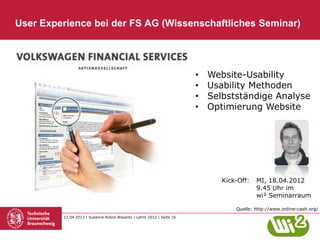 User Experience bei der FS AG (Wissenschaftliches Seminar)




                                                                       •   Website-Usability
                                                                       •   Usability Methoden
                                                                       •   Selbstständige Analyse
                                                                       •   Optimierung Website




                                                                              Kick-Off:   MI, 18.04.2012
                                                                                          9.45 Uhr im
                                                                                          wi² Seminarraum

                                                                                  Quelle: http://www.online-cash.org/
         12.04.2012 | Susanne Robra-Bissantz | Lehre 2012 | Seite 16
 