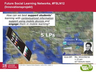 Future Social Learning Networks, #FSLN12
(Innovationsprojekt)

  How can we best support students’
learning with contextualized information
    support using mobile devices and
   engage them in mobile learning?



                                                5 LPs



                                                                         Kick-Off:   Mo, 2012/04/16
                                                                                     1.15 pm
                                                                                     wi² lecture room
           12.04.2012 | Susanne Robra-Bissantz | Lehre 2012 | Seite 17
 