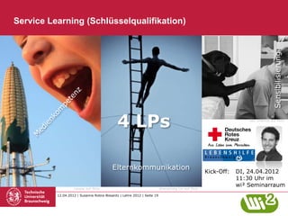 Service Learning (Schlüsselqualifikation)




                                                                                                                                 Sensibilisierung
                                             4 LPs                                                                 aye_shamus auf flickr




                                          Elternkommunikation
                                                                                                   Kick-Off:   DI, 24.04.2012
                                                                                                               11:30 Uhr im
                                                                                                               wi² Seminarraum
                   rianpie auf flickr                                   Shenghung Lin auf flickr

          12.04.2012 | Susanne Robra-Bissantz | Lehre 2012 | Seite 19
 