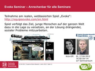 Evoke Seminar – Anrechenbar für alle Seminare


Teilnahme am realen, webbasierten Spiel „Evoke“:
http://equipeevoke.com/en.html
Spiel verfolgt das Ziel, junge Menschen auf der ganzen Welt
dazu in die Lage zu versetzen, an der Lösung drängender,
sozialer Probleme mitzuarbeiten.




                                                                        Kick-Off:   Di, 17.04.2012
                                                                                    16:00 Uhr im
                                                                                    wi² Seminarraum
          12.04.2012 | Susanne Robra-Bissantz | Lehre 2012 | Seite 21
 