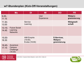 wi²-Stundenplan (Kick-Off-Veranstaltungen)

              Mo                          DI                          MI          DO             FR
9.45-                                                       User                            Webpro-
11.15                                                       Experience                      grammierung

11.30-                         Service                                                      Webgesell-
13.00                          Learning                                                     schaft

13.15- Future Social
14.45 Learning
         Networks

15.00-                         AIM Empirie                                    E-Services,
16.30                          (15:00),                                       Webpro-
                               Evoke (16:00)                                  grammierung
16.45- Accenture
17.15 Campus
         Challenge
         (16:30)

                12.04.2012 | Susanne Robra-Bissantz | Lehre 2012 | Seite 22
 