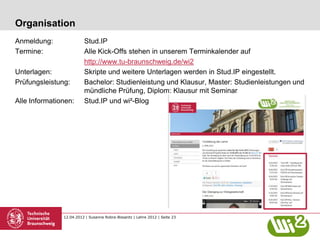 Organisation
Anmeldung:               Stud.IP
Termine:                 Alle Kick-Offs stehen in unserem Terminkalender auf
                         http://www.tu-braunschweig.de/wi2
Unterlagen:              Skripte und weitere Unterlagen werden in Stud.IP eingestellt.
Prüfungsleistung:        Bachelor: Studienleistung und Klausur, Master: Studienleistungen und
                         mündliche Prüfung, Diplom: Klausur mit Seminar
Alle Informationen:      Stud.IP und wi²-Blog




               12.04.2012 | Susanne Robra-Bissantz | Lehre 2012 | Seite 23
 
