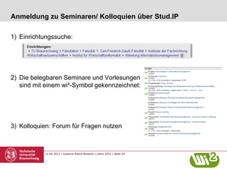 Anmeldung zu Seminaren/ Kolloquien über Stud.IP

1) Einrichtungssuche:




2) Die belegbaren Seminare und Vorlesungen
   sind mit einem wi²-Symbol gekennzeichnet:




3) Kolloquien: Forum für Fragen nutzen



           12.04.2012 | Susanne Robra-Bissantz | Lehre 2012 | Seite 24
 