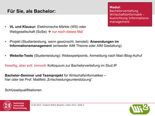 Modul:
    Für Sie, als Bachelor:                                                     Bachelorvertiefung
                                                                               Wirtschaftsinformatik -
                                                                               Ausrichtung Informations-
                                                                               management
•    VL und Klausur: Elektronische Märkte (WS) oder
     Webgesellschaft (SoSe)  nur noch dieses Mal

•    Projekt (Studienleistung, wenn gewünscht, benotet): Anwendungen im
     Informationsmanagement (entweder AIM Theorie oder AIM Gestaltung)

•    Website-Tests (Studienleistung): Webexpertpoints, Anmeldung nach Mail-/Blog-Aufruf

freiwillig, aber evtl. sinnvoll: Kolloquium zur Bachelorvertiefung im Stud.IP

Bachelor-Seminar und Teamprojekt für Wirtschafsinformatiker –
hier oder bei Prof. Mattfeld „Entscheidungsunterstützung“


Schlüsselqualifikationen



                  12.04.2012 | Susanne Robra-Bissantz | Lehre 2012 | Seite 4
 