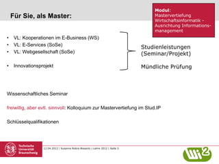 Modul:
    Für Sie, als Master:                                                           Mastervertiefung
                                                                                   Wirtschaftsinformatik -
                                                                                   Ausrichtung Informations-
                                                                                   management
•    VL: Kooperationen im E-Business (WS)
•    VL: E-Services (SoSe)
                                                                               Studienleistungen
•    VL: Webgesellschaft (SoSe)                                                (Seminar/Projekt)

•    Innovationsprojekt                                                        Mündliche Prüfung



Wissenschaftliches Seminar

freiwillig, aber evtl. sinnvoll: Kolloquium zur Mastervertiefung im Stud.IP

Schlüsselqualifikationen




                  12.04.2012 | Susanne Robra-Bissantz | Lehre 2012 | Seite 5
 