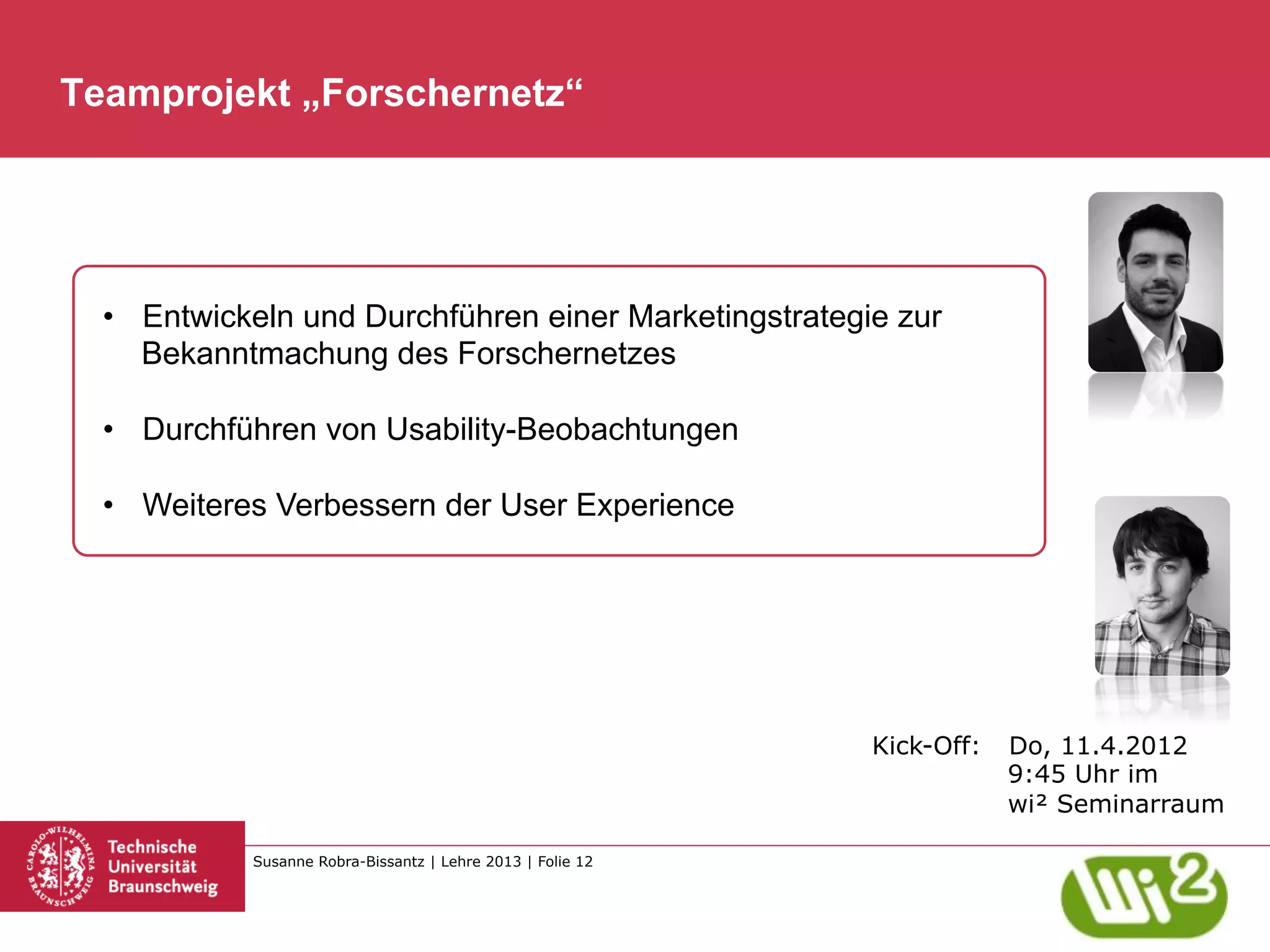 Teamprojekt „Forschernetz“




  •  Entwickeln und Durchführen einer Marketingstrategie zur
     Bekanntmachung des Forschernetzes

  •  Durchführen von Usability-Beobachtungen

  •  Weiteres Verbessern der User Experience




                                                             Kick-Off:   Do, 11.4.2012
                                                                         9:45 Uhr im
                                                                         wi² Seminarraum

            Susanne Robra-Bissantz | Lehre 2013 | Folie 12
 