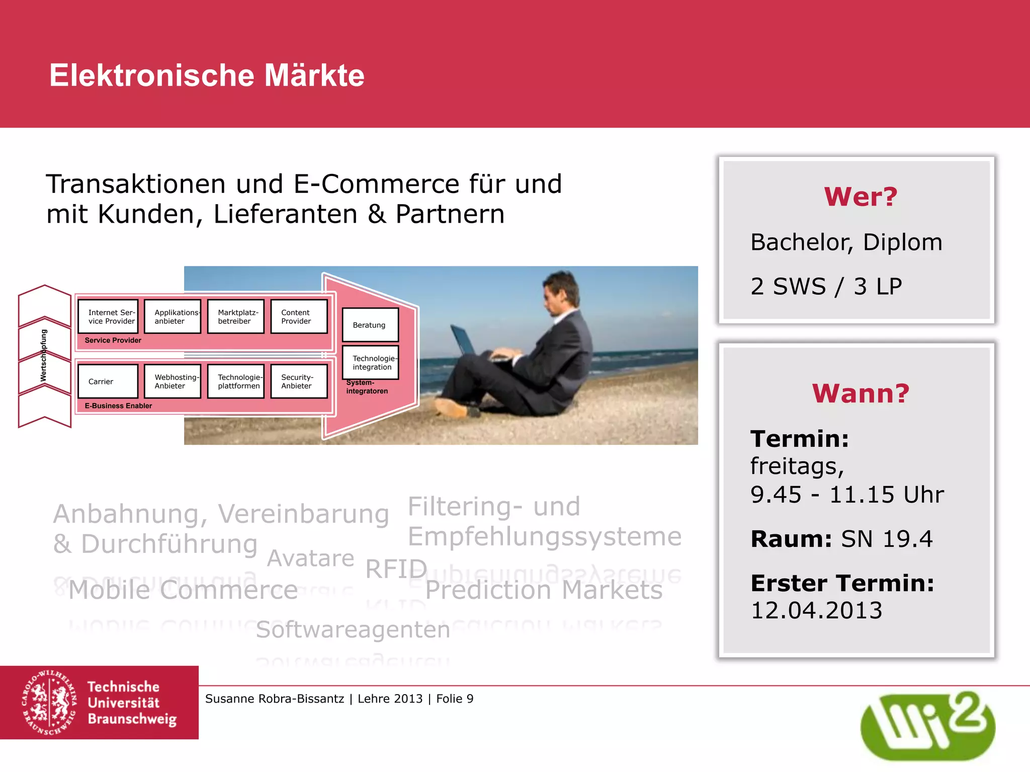 Elektronische Märkte


          Transaktionen und E-Commerce für und
                                                                                                             Wer?
          mit Kunden, Lieferanten & Partnern
                                                                                                       Bachelor, Diplom
                                                                                                       2 SWS / 3 LP
                   Internet Ser-       Applikations-     Marktplatz-    Content
                   vice Provider       anbieter          betreiber      Provider
                                                                                     Beratung
Wertschöpfung




                  Service Provider

                                                                                     Technologie-
                                                                                     integration
                                       Webhosting-       Technologie-   Security-


                                                                                                            Wann?
                   Carrier                                                          System-
                                       Anbieter          plattformen    Anbieter
                                                                                    integratoren

                  E-Business Enabler




                                                                                                       Termin:
                                                                                                       freitags,
                                                                                                       9.45 - 11.15 Uhr
                Anbahnung, Vereinbarung Filtering- und
                & Durchführung            Empfehlungssysteme                                           Raum: SN 19.4
                               Avatare
                                       RFID
                 Mobile Commerce           Prediction Markets                                          Erster Termin:
                                                                                                       12.04.2013
                                                                   Softwareagenten

                                                       Susanne Robra-Bissantz | Lehre 2013 | Folie 9
 