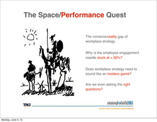 The Space/Performance Quest

                                     The romance/reality gap of
                                     workplace strategy.


                                     Why is the employee engagement
                                     needle stuck at < 30%?


                                     Does workplace strategy need to
                                     sound like an insiders game?


                                     Are we even asking the right
                                     questions?




                                             HELPING CLIENTS EXPERIENCE TRANSFORMATION




Monday, June 4, 12
 