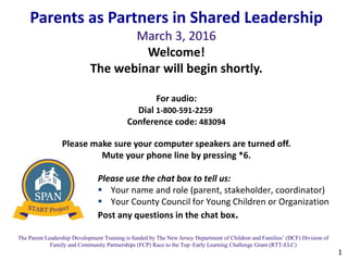 1
The Parent Leadership Development Training is funded by The New Jersey Department of Children and Families’ (DCF) Division of
Family and Community Partnerships (FCP) Race to the Top–Early Learning Challenge Grant (RTT-ELC)
Please use the chat box to tell us:
 Your name and role (parent, stakeholder, coordinator)
 Your County Council for Young Children or Organization
Post any questions in the chat box.
Parents as Partners in Shared Leadership
March 3, 2016
Welcome!
The webinar will begin shortly.
For audio:
Dial 1-800-591-2259
Conference code: 483094
Please make sure your computer speakers are turned off.
Mute your phone line by pressing *6.
 