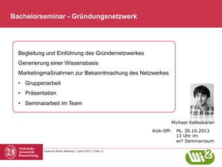 Bachelorseminar - Gründungsnetzwerk

Begleitung und Einführung des Gründernetzwerkes
Generierung einer Wissensbasis
Marketingmaßnahmen zur Bekanntmachung des Netzwerkes
•  Gruppenarbeit
•  Präsentation
•  Seminararbeit im Team
Michael Kallookaran
Kick-Off:

Susanne Robra-Bissantz | Lehre 2013 | Folie 11

Mi, 30.10.2013
13 Uhr im
wi² Seminarraum

 