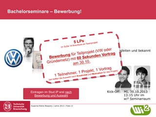 Bachelorseminare – Bewerbung!

im SoSe

5 LPssn Teamprojekt
a

14 Ansch

lus

r
Gründernetz begleiten und bekannt
(VW ode
ojektmachen rtrag
Teilpr
n Vo
bung für
Bewer
Sekunde
mit 60
dernetz)
.
Grün
am 30.10
1 Te

Vortrag
rojekt, ti1ation für das Projekt)
1 P und Mo v
ilnehmer,
ität

wahl
n die Aus
(wir treffe

nach Kre

Eintragen im Stud.IP erst nach
Bewerbung und Auswahl

Susanne Robra-Bissantz | Lehre 2013 | Folie 13

ativ

Kick-Off:

MI, 30.10.2013
13:15 Uhr im
wi² Seminarraum

 