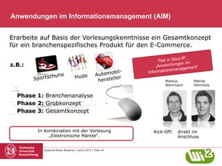 Anwendungen im Informationsmanagement (AIM)
Erarbeite auf Basis der Vorlesungskenntnisse ein Gesamtkonzept
für ein branchenspezifisches Produkt für den E-Commerce.
z.B.:
huhe
Sportsc

Mode

bilAutomo r
le
herstel

d.IP:
Titel in Stu
gen im
„Anwendun
agement“
ationsman
Inform
Markus
Weinmann

Patrick
Helmholz

Phase 1: Branchenanalyse
Phase 2: Grobkonzept
Phase 3: Gesamtkonzept

In Kombination mit der Vorlesung
„Elektronische Märkte“.
Susanne Robra-Bissantz | Lehre 2013 | Folie 14

Kick-Off:

direkt im
Anschluss

 