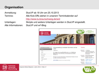 Organisation
Anmeldung:
Termine:
Unterlagen:
Alle Informationen:

Stud.IP ab 18 Uhr am 25.10.2013
Alle Kick-Offs stehen in unserem Terminkalender auf
http://www.tu-braunschweig.de/wi2
Skripte und weitere Unterlagen werden in Stud.IP eingestellt.
Stud.IP und wi²-Blog

Susanne Robra-Bissantz | Lehre 2013 | Folie 17

 