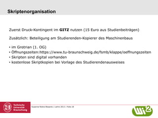 Skriptenorganisation

Zuerst Druck-Kontingent im GITZ nutzen (15 Euro aus Studienbeiträgen)
Zusätzlich: Beteiligung am Studierenden-Kopierer des Maschinenbaus
•  im Grotrian (1. OG)
•  Öffnungszeiten:https://www.tu-braunschweig.de/fsmb/klappe/oeffnungszeiten
•  Skripten sind digital vorhanden
•  kostenlose Skriptkopien bei Vorlage des Studierendenausweises

Susanne Robra-Bissantz | Lehre 2013 | Folie 18

 
