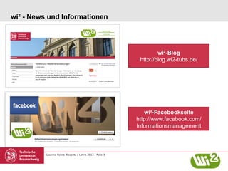 wi² - News und Informationen

wi²-Blog
http://blog.wi2-tubs.de/

wi²-Facebookseite
http://www.facebook.com/
Informationsmanagement

Susanne Robra-Bissantz | Lehre 2013 | Folie 3

 