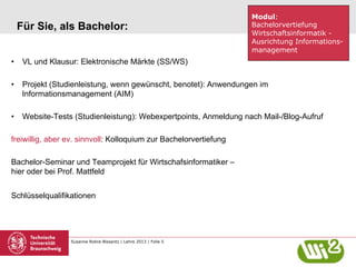 Für Sie, als Bachelor:

Modul:
Bachelorvertiefung
Wirtschaftsinformatik Ausrichtung Informationsmanagement

•  VL und Klausur: Elektronische Märkte (SS/WS)
•  Projekt (Studienleistung, wenn gewünscht, benotet): Anwendungen im
Informationsmanagement (AIM)
•  Website-Tests (Studienleistung): Webexpertpoints, Anmeldung nach Mail-/Blog-Aufruf
freiwillig, aber ev. sinnvoll: Kolloquium zur Bachelorvertiefung
Bachelor-Seminar und Teamprojekt für Wirtschafsinformatiker –
hier oder bei Prof. Mattfeld
Schlüsselqualifikationen

Susanne Robra-Bissantz | Lehre 2013 | Folie 5

 