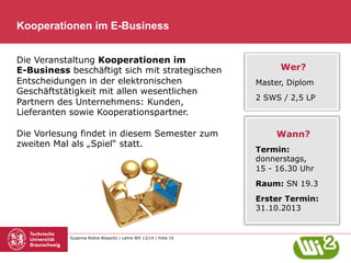 Kooperationen im E-Business
Die Veranstaltung Kooperationen im
E-Business beschäftigt sich mit strategischen
Entscheidungen in der elektronischen
Geschäftstätigkeit mit allen wesentlichen
Partnern des Unternehmens: Kunden,
Lieferanten sowie Kooperationspartner.
Die Vorlesung findet in diesem Semester zum
zweiten Mal als „Spiel“ statt.

Wer?
Master, Diplom
2 SWS / 2,5 LP

Wann?
Termin:
donnerstags,
15 - 16.30 Uhr
Raum: SN 19.3
Erster Termin:
31.10.2013

Susanne Robra-Bissantz | Lehre WS 13/14 | Folie 10

 