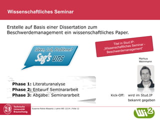 Wissenschaftliches Seminar
Erstelle auf Basis einer Dissertation zum
Beschwerdemanagement ein wissenschaftliches Paper.
d.IP:
Titel in Stu Seminar
haftliches
„Wissensc
agement“
ationsman
Inform
Markus
Weinmann

Phase 1: Literaturanalyse
Phase 2: Entwurf Seminararbeit
Phase 3: Abgabe: Seminararbeit

Kick-Off:

wird im Stud.IP
bekannt gegeben

Susanne Robra-Bissantz | Lehre WS 13/14 | Folie 12

 
