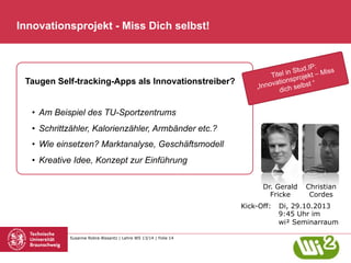 Innovationsprojekt - Miss Dich selbst!

Taugen Self-tracking-Apps als Innovationstreiber?

ud.IP:
l in St ekt – Miss
Tite
sproj
vation elbst “
„Inno
dich s

•  Am Beispiel des TU-Sportzentrums
•  Schrittzähler, Kalorienzähler, Armbänder etc.?
•  Wie einsetzen? Marktanalyse, Geschäftsmodell
•  Kreative Idee, Konzept zur Einführung
Dr. Gerald
Fricke
Kick-Off:

Susanne Robra-Bissantz | Lehre WS 13/14 | Folie 14

Christian
Cordes

Di, 29.10.2013
9:45 Uhr im
wi² Seminarraum

 