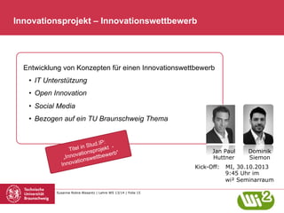 Innovationsprojekt – Innovationswettbewerb

Entwicklung von Konzepten für einen Innovationswettbewerb
•  IT Unterstützung
•  Open Innovation
•  Social Media
•  Bezogen auf ein TU Braunschweig Thema
ud.IP:
l in St rojekt Tite
“
ionsp
novat wettbewerb
„In
ions
novat
In

Susanne Robra-Bissantz | Lehre WS 13/14 | Folie 15

Jan Paul
Huttner
Kick-Off:

Dominik
Siemon

MI, 30.10.2013
9:45 Uhr im
wi² Seminarraum

 