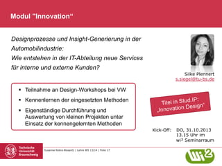 Modul "Innovation“
Designprozesse und Insight-Generierung in der
Automobilindustrie:
Wie entstehen in der IT-Abteilung neue Services
für interne und externe Kunden?
Silke Plennert
s.siegel@tu-bs.de

§  Teilnahme an Design-Workshops bei VW
§  Kennenlernen der eingesetzten Methoden
§  Eigenständige Durchführung und
Auswertung von kleinen Projekten unter
Einsatz der kennengelernten Methoden

d.IP:
Titel in Stu ign“
Des
Innovation
„

Kick-Off:

Susanne Robra-Bissantz | Lehre WS 13/14 | Folie 17

DO, 31.10.2013
13.15 Uhr im
wi² Seminarraum

 