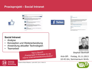 Praxisprojekt - Social Intranet

Social Intranet
•  Analyse
•  Konzeption und Weiterentwicklung
•  Anwendung aktueller Technologien
•  Teamarbeit
Titel in Stud.IP:
onzepte für die
„Praxisprojekt IT-K
skommunikation“
rne Unternehmen
inte
Susanne Robra-Bissantz | Lehre WS 13/14 | Folie 19

Stephan Berkhoff
Kick-Off:

Freitag, 01.11.2013

10:45 Uhr, Seminarraum Winfo

 